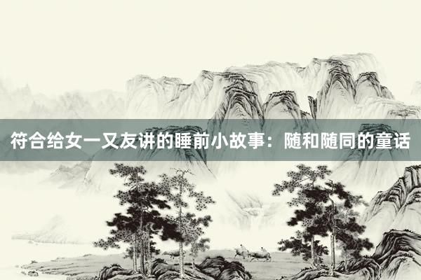 符合给女一又友讲的睡前小故事：随和随同的童话