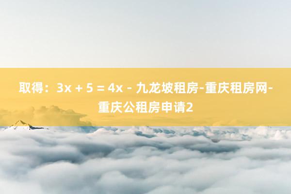 取得:3x + 5 = 4x - 九龙坡租房-重庆租房网-重庆公租房申请2
